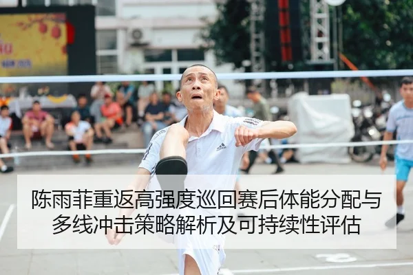 陈雨菲重返高强度巡回赛后体能分配与多线冲击策略解析及可持续性评估
