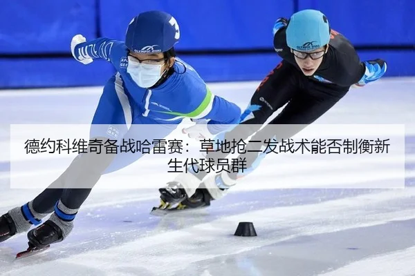 德约科维奇备战哈雷赛：草地抢二发战术能否制衡新生代球员群