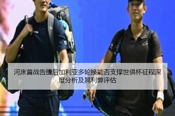 河床首战告捷后加利亚多轮换能否支撑世俱杯征程深度分析及其利弊评估
