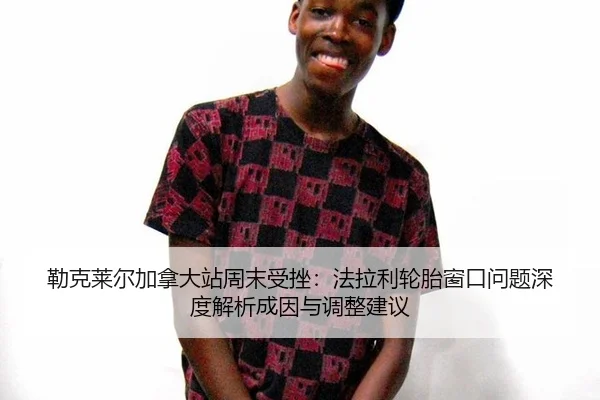 勒克莱尔加拿大站周末受挫：法拉利轮胎窗口问题深度解析成因与调整建议