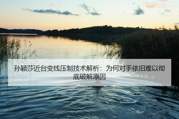 孙颖莎近台变线压制技术解析：为何对手依旧难以彻底破解原因