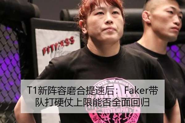 T1新阵容磨合提速后：Faker带队打硬仗上限能否全面回归