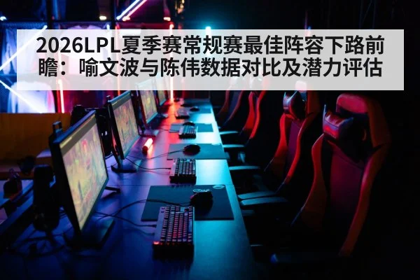 2026LPL夏季赛常规赛最佳阵容下路前瞻:喻文波与陈伟数据对比及潜力评估