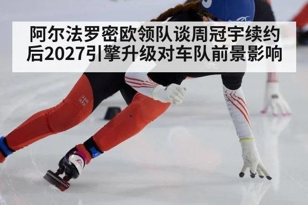 阿尔法罗密欧领队谈周冠宇续约后2027引擎升级对车队前景影响